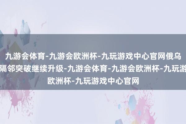 九游会体育-九游会欧洲杯-九玩游戏中心官网俄乌在该核电站隔邻突破继续升级-九游会体育-九游会欧洲杯-九玩游戏中心官网