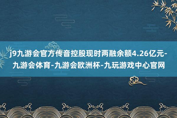 j9九游会官方传音控股现时两融余额4.26亿元-九游会体育-九游会欧洲杯-九玩游戏中心官网