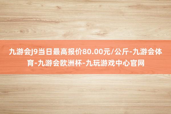 九游会J9当日最高报价80.00元/公斤-九游会体育-九游会欧洲杯-九玩游戏中心官网