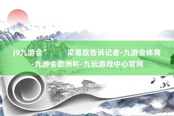 j9九游会”         梁嘉放告诉记者-九游会体育-九游会欧洲杯-九玩游戏中心官网