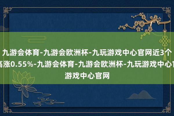 九游会体育-九游会欧洲杯-九玩游戏中心官网近3个月高涨0.55%-九游会体育-九游会欧洲杯-九玩游戏中心官网