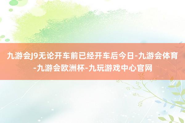 九游会J9无论开车前已经开车后今日-九游会体育-九游会欧洲杯-九玩游戏中心官网