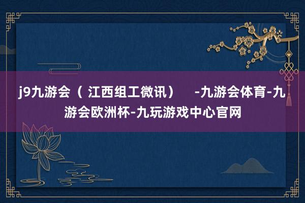 j9九游会（ 江西组工微讯）    -九游会体育-九游会欧洲杯-九玩游戏中心官网