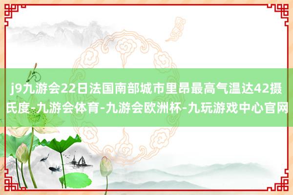 j9九游会22日法国南部城市里昂最高气温达42摄氏度-九游会体育-九游会欧洲杯-九玩游戏中心官网