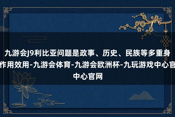 九游会J9利比亚问题是政事、历史、民族等多重身分作用效用-九游会体育-九游会欧洲杯-九玩游戏中心官网