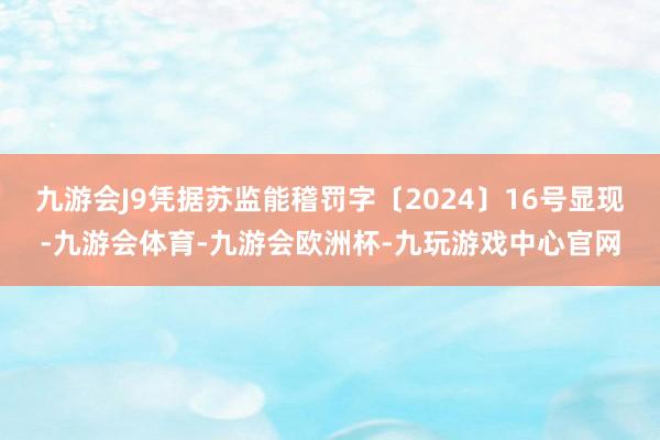 九游会J9凭据苏监能稽罚字〔2024〕16号显现-九游会体育-九游会欧洲杯-九玩游戏中心官网