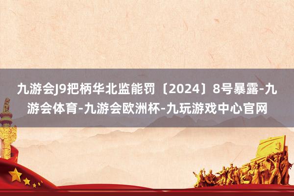 九游会J9把柄华北监能罚〔2024〕8号暴露-九游会体育-九游会欧洲杯-九玩游戏中心官网