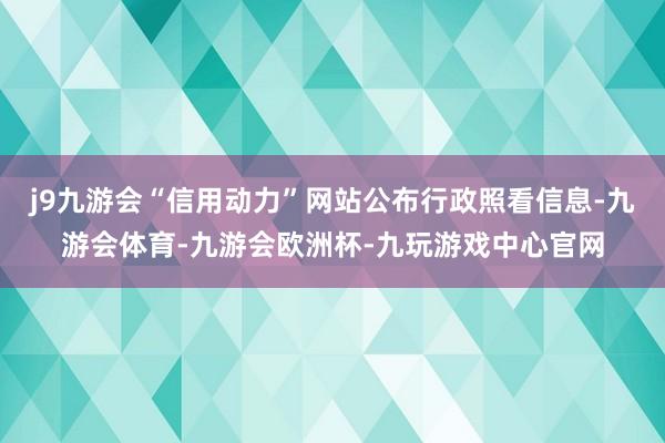 j9九游会“信用动力”网站公布行政照看信息-九游会体育-九游会欧洲杯-九玩游戏中心官网