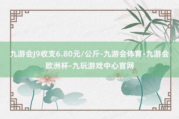 九游会J9收支6.80元/公斤-九游会体育-九游会欧洲杯-九玩游戏中心官网