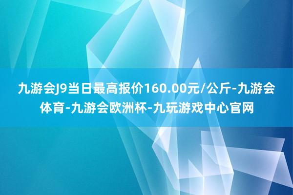 九游会J9当日最高报价160.00元/公斤-九游会体育-九游会欧洲杯-九玩游戏中心官网