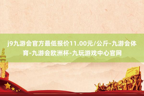 j9九游会官方最低报价11.00元/公斤-九游会体育-九游会欧洲杯-九玩游戏中心官网