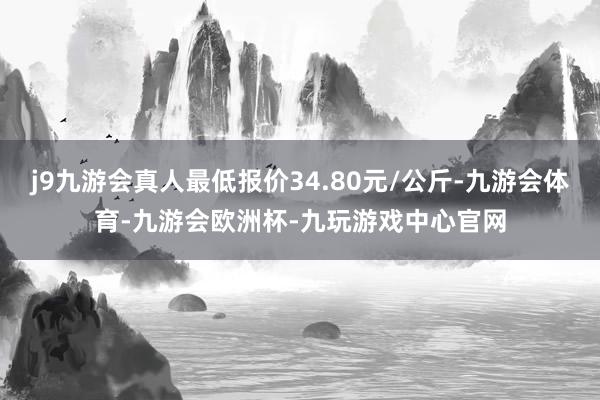 j9九游会真人最低报价34.80元/公斤-九游会体育-九游会欧洲杯-九玩游戏中心官网