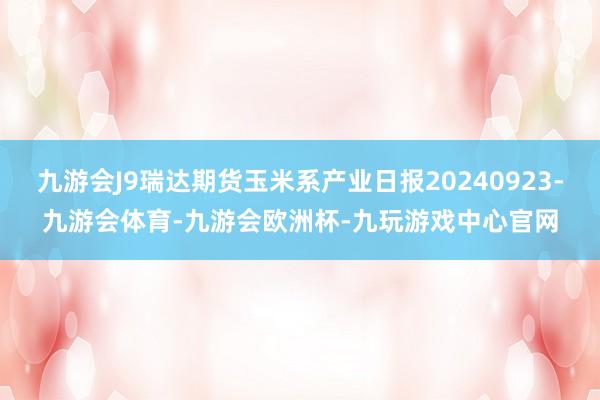 九游会J9瑞达期货玉米系产业日报20240923-九游会体育-九游会欧洲杯-九玩游戏中心官网