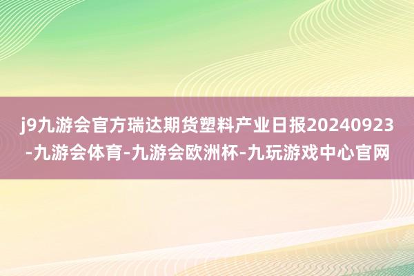 j9九游会官方瑞达期货塑料产业日报20240923-九游会体育-九游会欧洲杯-九玩游戏中心官网