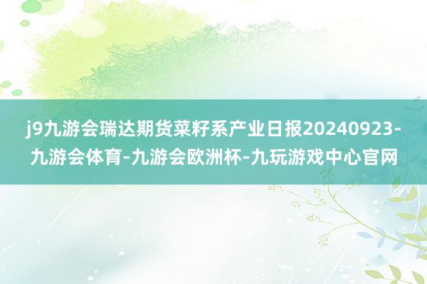 j9九游会瑞达期货菜籽系产业日报20240923-九游会体育-九游会欧洲杯-九玩游戏中心官网