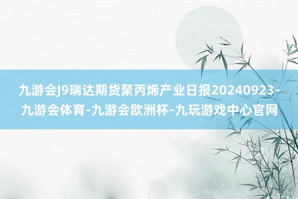 九游会J9瑞达期货聚丙烯产业日报20240923-九游会体育-九游会欧洲杯-九玩游戏中心官网