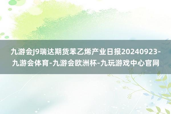 九游会J9瑞达期货苯乙烯产业日报20240923-九游会体育-九游会欧洲杯-九玩游戏中心官网