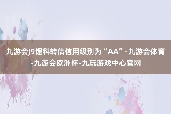 九游会J9锂科转债信用级别为“AA”-九游会体育-九游会欧洲杯-九玩游戏中心官网