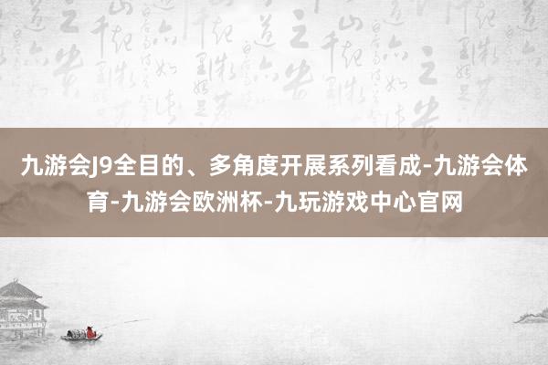 九游会J9全目的、多角度开展系列看成-九游会体育-九游会欧洲杯-九玩游戏中心官网