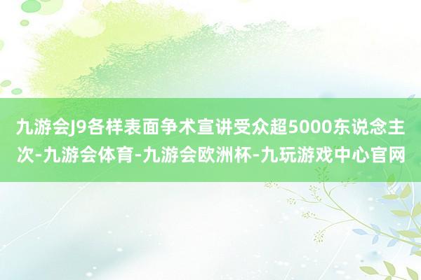 九游会J9各样表面争术宣讲受众超5000东说念主次-九游会体育-九游会欧洲杯-九玩游戏中心官网