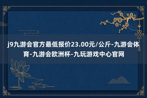 j9九游会官方最低报价23.00元/公斤-九游会体育-九游会欧洲杯-九玩游戏中心官网