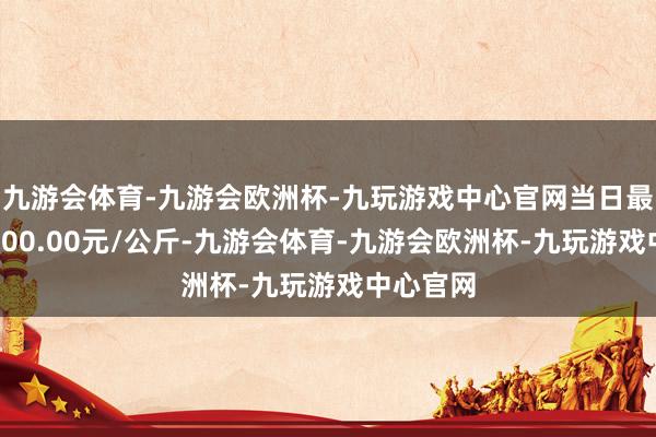 九游会体育-九游会欧洲杯-九玩游戏中心官网当日最高报价100.00元/公斤-九游会体育-九游会欧洲杯-九玩游戏中心官网