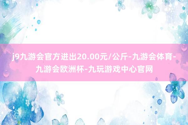 j9九游会官方进出20.00元/公斤-九游会体育-九游会欧洲杯-九玩游戏中心官网