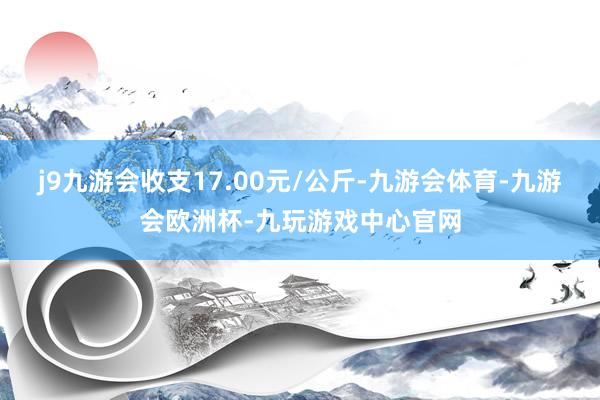 j9九游会收支17.00元/公斤-九游会体育-九游会欧洲杯-九玩游戏中心官网