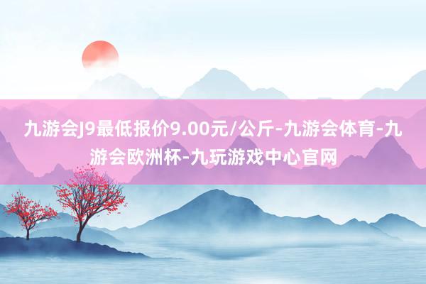 九游会J9最低报价9.00元/公斤-九游会体育-九游会欧洲杯-九玩游戏中心官网