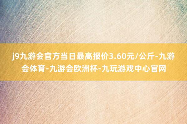 j9九游会官方当日最高报价3.60元/公斤-九游会体育-九游会欧洲杯-九玩游戏中心官网