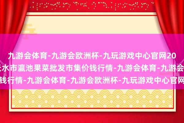 九游会体育-九游会欧洲杯-九玩游戏中心官网2024年10月14日甘肃天水市瀛池果菜批发市集价钱行情-九游会体育-九游会欧洲杯-九玩游戏中心官网