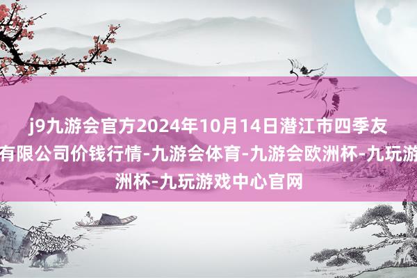 j9九游会官方2024年10月14日潜江市四季友农居品阛阓有限公司价钱行情-九游会体育-九游会欧洲杯-九玩游戏中心官网