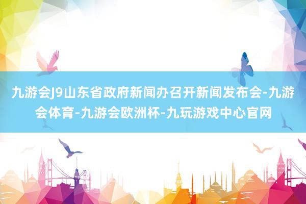 九游会J9山东省政府新闻办召开新闻发布会-九游会体育-九游会欧洲杯-九玩游戏中心官网