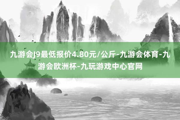 九游会J9最低报价4.80元/公斤-九游会体育-九游会欧洲杯-九玩游戏中心官网