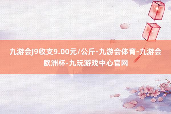 九游会J9收支9.00元/公斤-九游会体育-九游会欧洲杯-九玩游戏中心官网