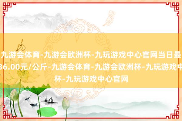 九游会体育-九游会欧洲杯-九玩游戏中心官网当日最高报价36.00元/公斤-九游会体育-九游会欧洲杯-九玩游戏中心官网