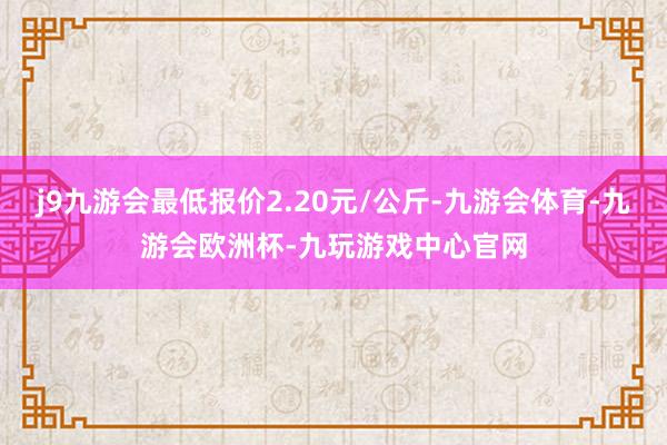 j9九游会最低报价2.20元/公斤-九游会体育-九游会欧洲杯-九玩游戏中心官网