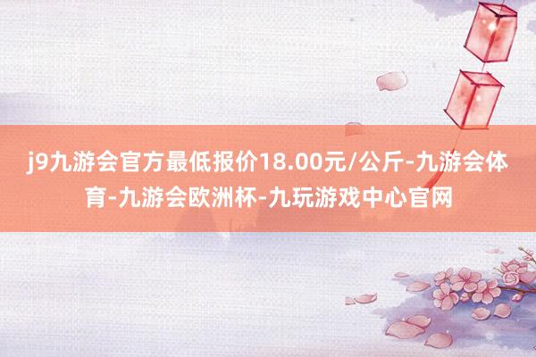 j9九游会官方最低报价18.00元/公斤-九游会体育-九游会欧洲杯-九玩游戏中心官网