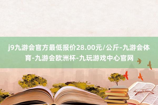 j9九游会官方最低报价28.00元/公斤-九游会体育-九游会欧洲杯-九玩游戏中心官网