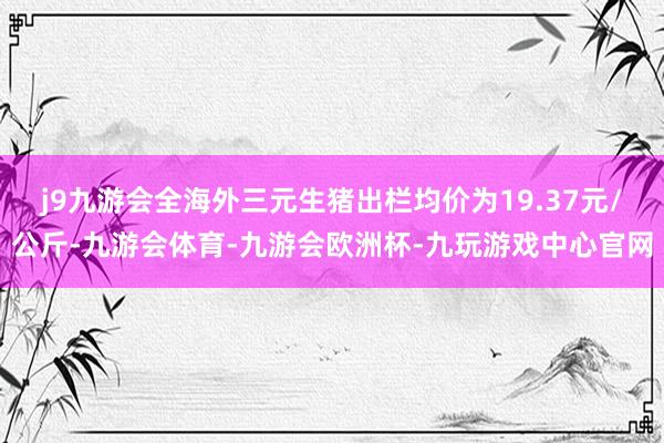 j9九游会全海外三元生猪出栏均价为19.37元/公斤-九游会体育-九游会欧洲杯-九玩游戏中心官网