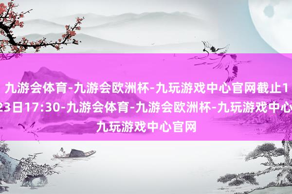 九游会体育-九游会欧洲杯-九玩游戏中心官网截止10月23日17:30-九游会体育-九游会欧洲杯-九玩游戏中心官网