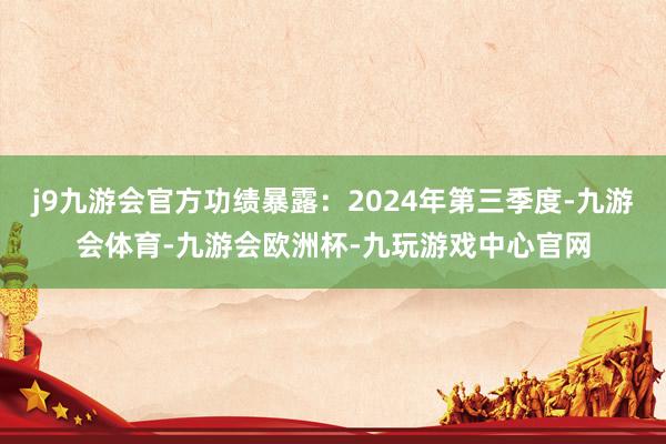 j9九游会官方功绩暴露：2024年第三季度-九游会体育-九游会欧洲杯-九玩游戏中心官网