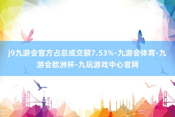 j9九游会官方占总成交额7.53%-九游会体育-九游会欧洲杯-九玩游戏中心官网