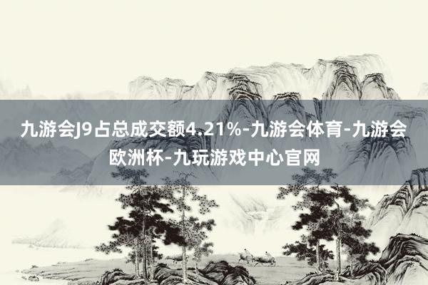 九游会J9占总成交额4.21%-九游会体育-九游会欧洲杯-九玩游戏中心官网